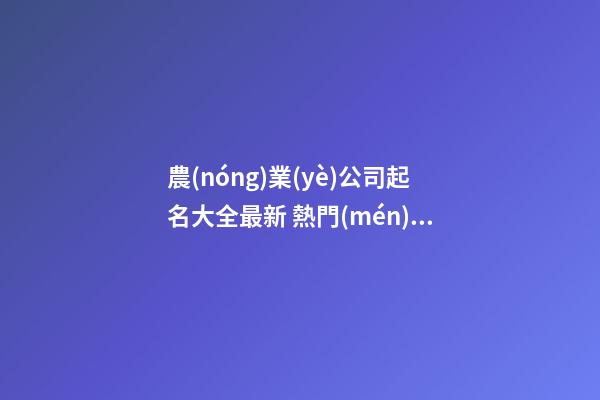 農(nóng)業(yè)公司起名大全最新 熱門(mén)好聽(tīng)企業(yè)名字,起名之家-第1張-公司起名-玄機(jī)派